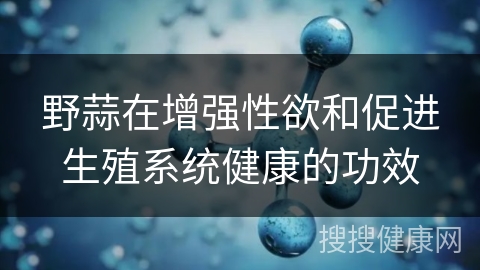 野蒜在增强性欲和促进生殖系统健康的功效