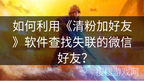 如何利用《清粉加好友》软件查找失联的微信好友？