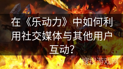 在《乐动力》中如何利用社交媒体与其他用户互动? 在《乐动力》中如何利用社交媒体与其他用户互动?