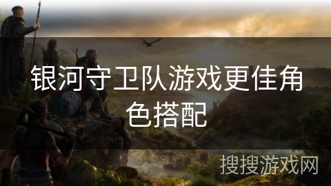 银河守卫队游戏更佳角色搭配