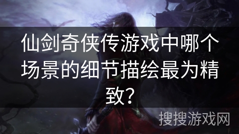 仙剑奇侠传游戏中哪个场景的细节描绘最为精致？