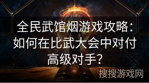 全民武馆烟游戏攻略：如何在比武大会中对付高级对手？