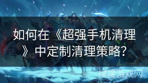 如何在《超强手机清理》中定制清理策略？