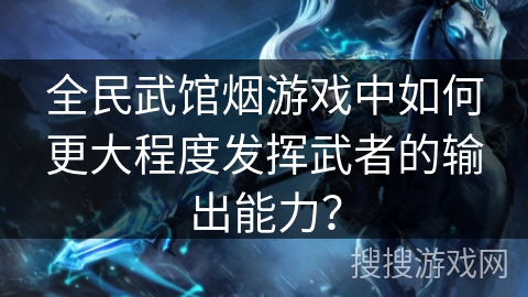 全民武馆烟游戏中如何更大程度发挥武者的输出能力？