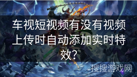 车视短视频有没有视频上传时自动添加实时特效？