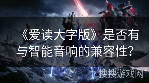 《爱读大字版》是否有与智能音响的兼容性？