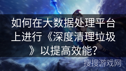 如何在大数据处理平台上进行《深度清理垃圾》以提高效能？