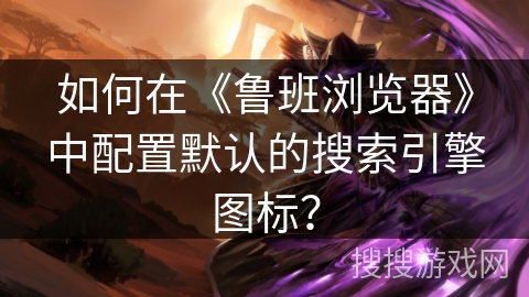 如何在《鲁班浏览器》中配置默认的搜索引擎图标？