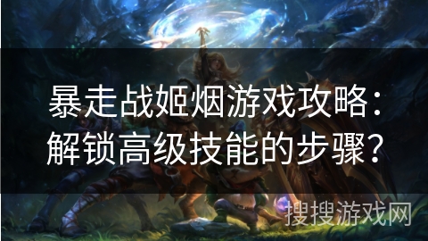 暴走战姬烟游戏攻略：解锁高级技能的步骤？