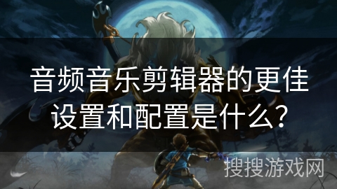 音频音乐剪辑器的更佳设置和配置是什么？