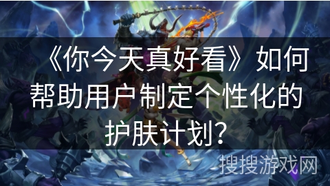 《你今天真好看》如何帮助用户制定个性化的护肤计划? 《你今天真好看》如何帮助用户制定个性化的护肤计划?