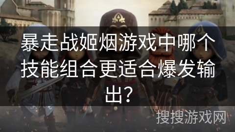 暴走战姬烟游戏中哪个技能组合更适合爆发输出? 暴走战姬烟游戏中哪个技能组合更适合爆发输出?