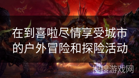 在到喜啦尽情享受城市的户外冒险和探险活动 在到喜啦尽情享受城市的户外冒险和探险活动