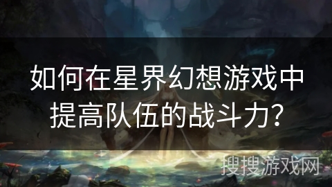 如何在星界幻想游戏中提高队伍的战斗力? 如何在星界幻想游戏中提高队伍的战斗力?