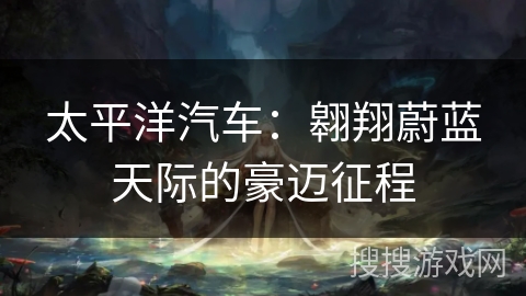 太平洋汽车:翱翔蔚蓝天际的豪迈征程 太平洋汽车:翱翔蔚蓝天际的豪迈征程