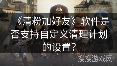 《清粉加好友》软件是否支持自定义清理计划的设置? 《清粉加好友》软件是否支持自定义清理计划的设置?