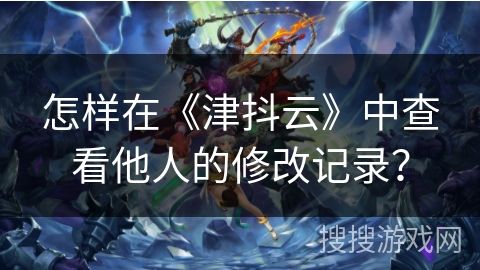 怎样在《津抖云》中查看他人的修改记录? 怎样在《津抖云》中查看他人的修改记录?