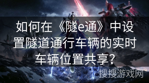 如何在《隧e通》中设置隧道通行车辆的实时车辆位置共享? 如何在《隧e通》中设置隧道通行车辆的实时车辆位置共享?