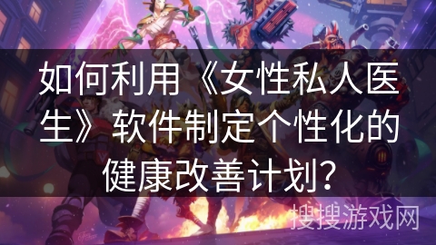 如何利用《女性私人医生》软件制定个性化的健康改善计划? 如何利用《女性私人医生》软件制定个性化的健康改善计划?