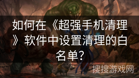 如何在《超强手机清理》软件中设置清理的白名单? 如何在《超强手机清理》软件中设置清理的白名单?