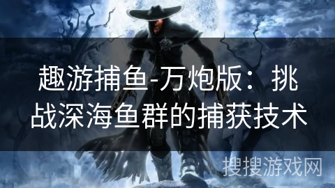 趣游捕鱼-万炮版:挑战深海鱼群的捕获技术 趣游捕鱼-万炮版:挑战深海鱼群的捕获技术