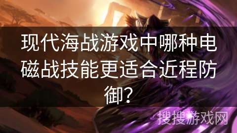 现代海战游戏中哪种电磁战技能更适合近程防御? 现代海战游戏中哪种电磁战技能更适合近程防御?