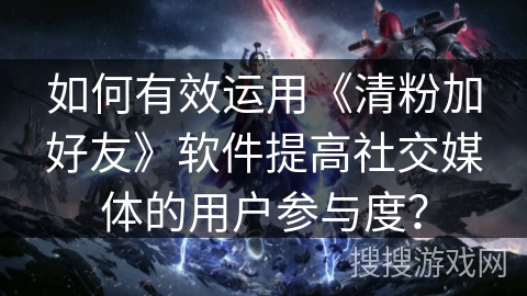 如何有效运用《清粉加好友》软件提高社交媒体的用户参与度? 如何有效运用《清粉加好友》软件提高社交媒体的用户参与度?