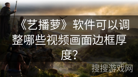 《艺播萝》软件可以调整哪些视频画面边框厚度? 《艺播萝》软件可以调整哪些视频画面边框厚度?