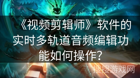 《视频剪辑师》软件的实时多轨道音频编辑功能如何操作? 《视频剪辑师》软件的实时多轨道音频编辑功能如何操作?
