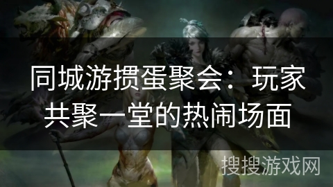 同城游掼蛋聚会：玩家共聚一堂的热闹场面