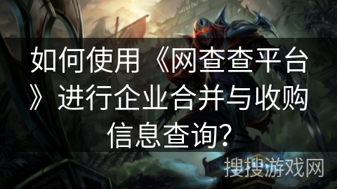 如何使用《网查查平台》进行企业合并与收购信息查询？