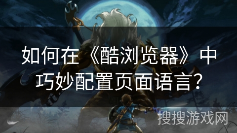 如何在《酷浏览器》中巧妙配置页面语言？