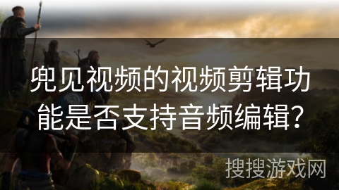 兜见视频的视频剪辑功能是否支持音频编辑? 兜见视频的视频剪辑功能是否支持音频编辑?