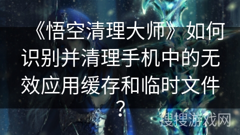 《悟空清理大师》如何识别并清理手机中的无效应用缓存和临时文件? 《悟空清理大师》如何识别并清理手机中的无效应用缓存和临时文件?