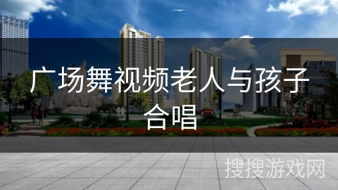 广场舞视频老人与孩子合唱