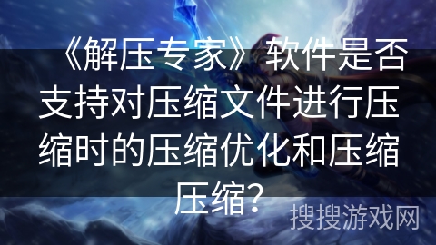 《解压专家》软件是否支持对压缩文件进行压缩时的压缩优化和压缩压缩？