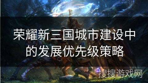 荣耀新三国城市建设中的发展优先级策略
