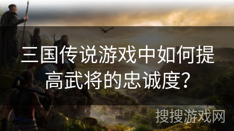 三国传说游戏中如何提高武将的忠诚度? 三国传说游戏中如何提高武将的忠诚度?