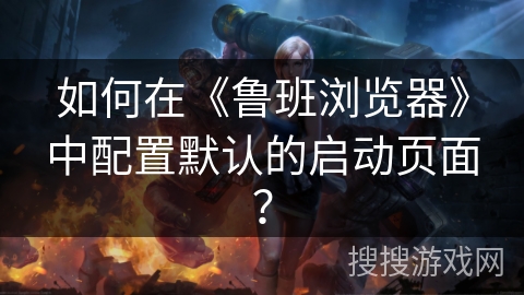 如何在《鲁班浏览器》中配置默认的启动页面？