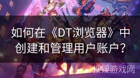 如何在《DT浏览器》中创建和管理用户账户？