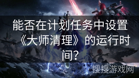 能否在计划任务中设置《大师清理》的运行时间？