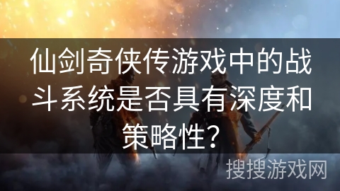 仙剑奇侠传游戏中的战斗系统是否具有深度和策略性？