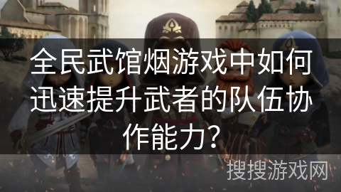 全民武馆烟游戏中如何迅速提升武者的队伍协作能力？