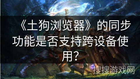 《土狗浏览器》的同步功能是否支持跨设备使用？