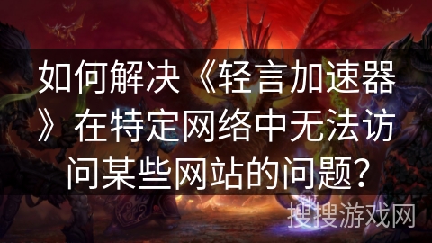 如何解决《轻言加速器》在特定网络中无法访问某些网站的问题？
