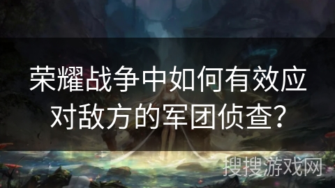 荣耀战争中如何有效应对敌方的军团侦查？
