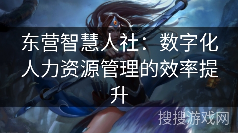 东营智慧人社：数字化人力资源管理的效率提升