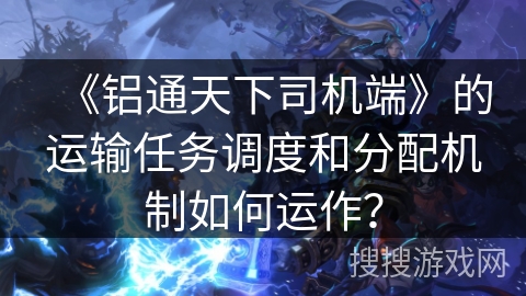 《铝通天下司机端》的运输任务调度和分配机制如何运作？
