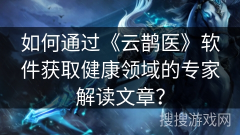 如何通过《云鹊医》软件获取健康领域的专家解读文章？