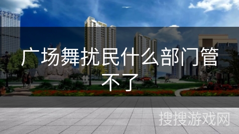 广场舞扰民什么部门管不了